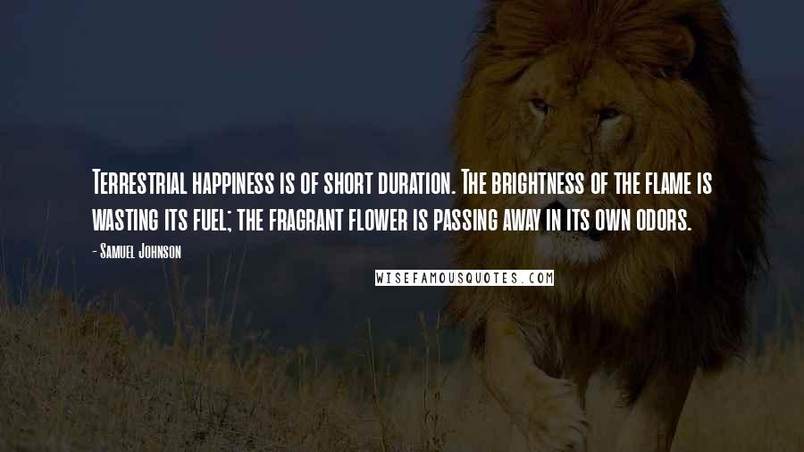 Samuel Johnson Quotes: Terrestrial happiness is of short duration. The brightness of the flame is wasting its fuel; the fragrant flower is passing away in its own odors.