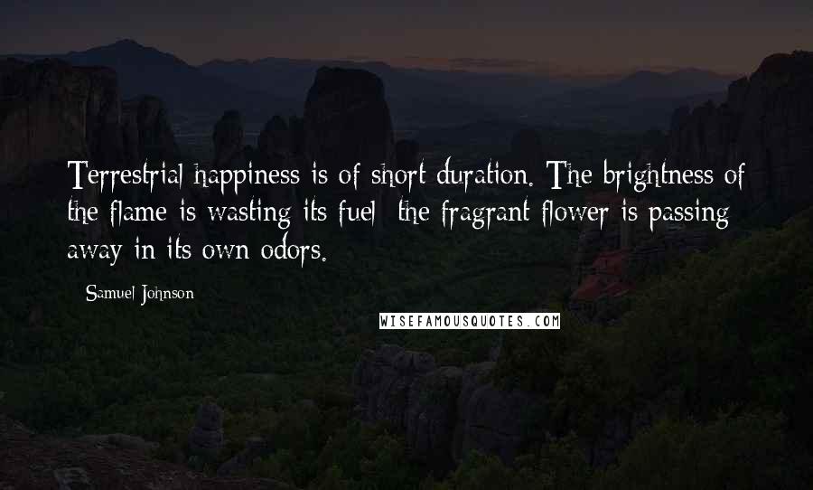 Samuel Johnson Quotes: Terrestrial happiness is of short duration. The brightness of the flame is wasting its fuel; the fragrant flower is passing away in its own odors.