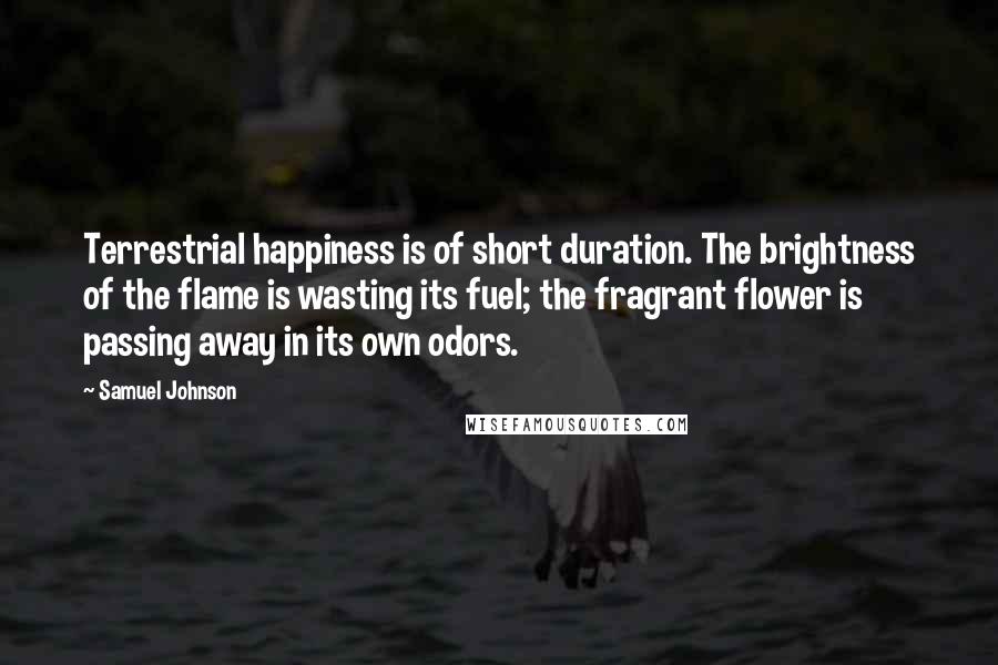 Samuel Johnson Quotes: Terrestrial happiness is of short duration. The brightness of the flame is wasting its fuel; the fragrant flower is passing away in its own odors.