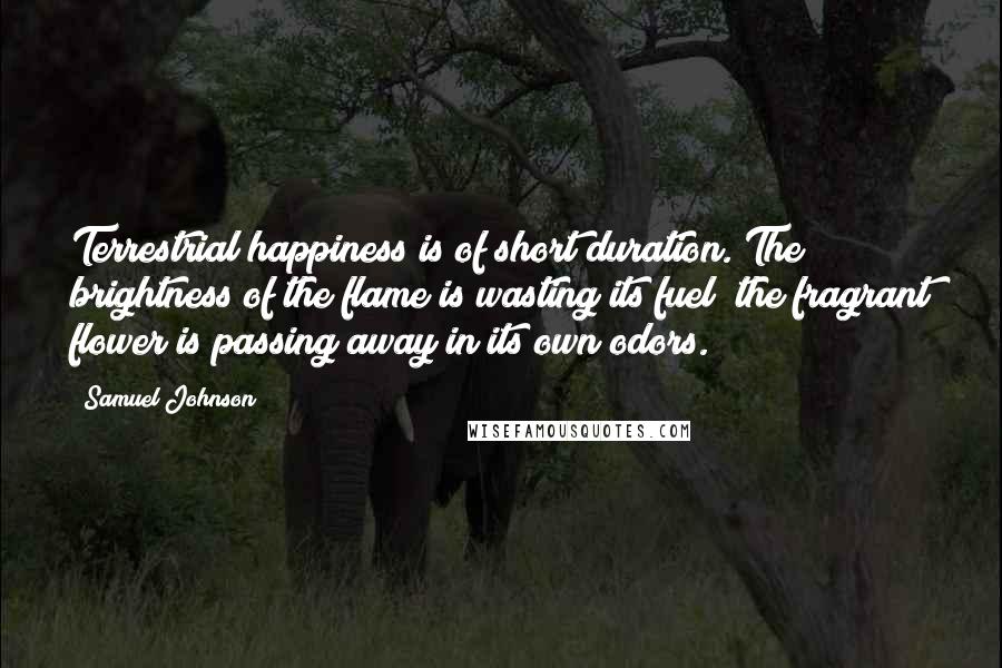 Samuel Johnson Quotes: Terrestrial happiness is of short duration. The brightness of the flame is wasting its fuel; the fragrant flower is passing away in its own odors.