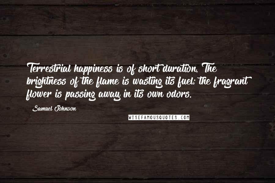 Samuel Johnson Quotes: Terrestrial happiness is of short duration. The brightness of the flame is wasting its fuel; the fragrant flower is passing away in its own odors.