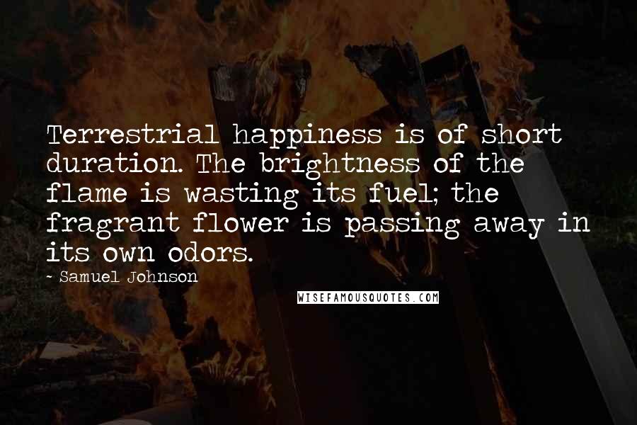 Samuel Johnson Quotes: Terrestrial happiness is of short duration. The brightness of the flame is wasting its fuel; the fragrant flower is passing away in its own odors.