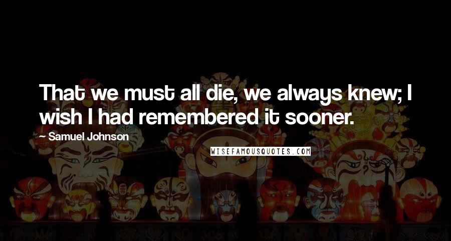 Samuel Johnson Quotes: That we must all die, we always knew; I wish I had remembered it sooner.