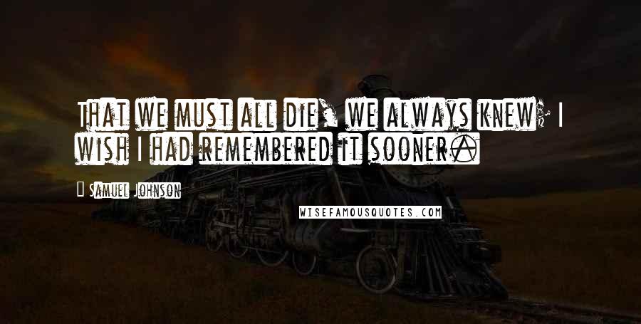 Samuel Johnson Quotes: That we must all die, we always knew; I wish I had remembered it sooner.