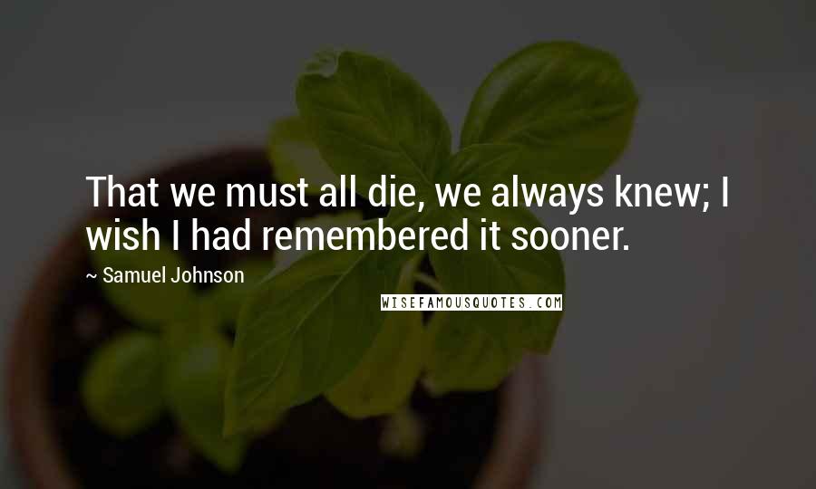 Samuel Johnson Quotes: That we must all die, we always knew; I wish I had remembered it sooner.