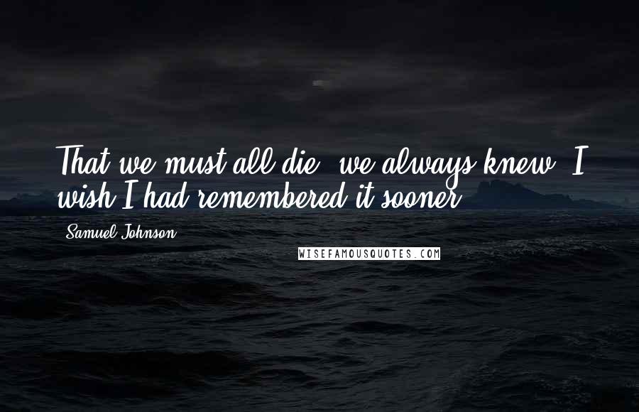 Samuel Johnson Quotes: That we must all die, we always knew; I wish I had remembered it sooner.