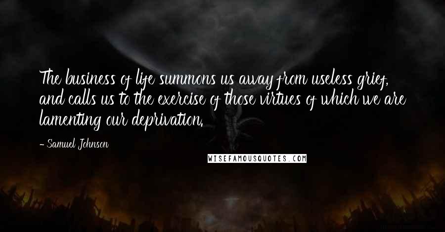 Samuel Johnson Quotes: The business of life summons us away from useless grief, and calls us to the exercise of those virtues of which we are lamenting our deprivation.