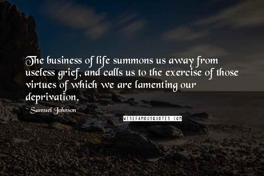 Samuel Johnson Quotes: The business of life summons us away from useless grief, and calls us to the exercise of those virtues of which we are lamenting our deprivation.