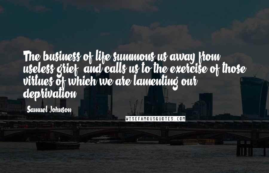 Samuel Johnson Quotes: The business of life summons us away from useless grief, and calls us to the exercise of those virtues of which we are lamenting our deprivation.