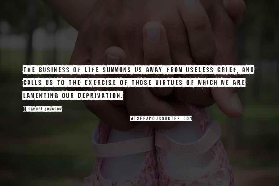 Samuel Johnson Quotes: The business of life summons us away from useless grief, and calls us to the exercise of those virtues of which we are lamenting our deprivation.