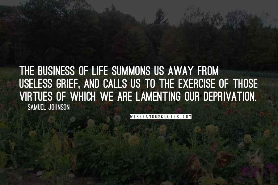 Samuel Johnson Quotes: The business of life summons us away from useless grief, and calls us to the exercise of those virtues of which we are lamenting our deprivation.