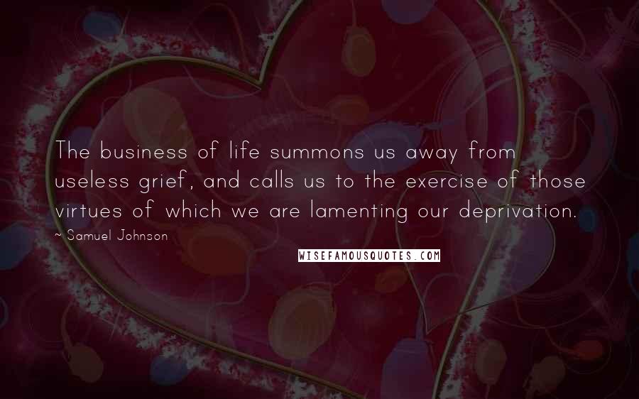 Samuel Johnson Quotes: The business of life summons us away from useless grief, and calls us to the exercise of those virtues of which we are lamenting our deprivation.