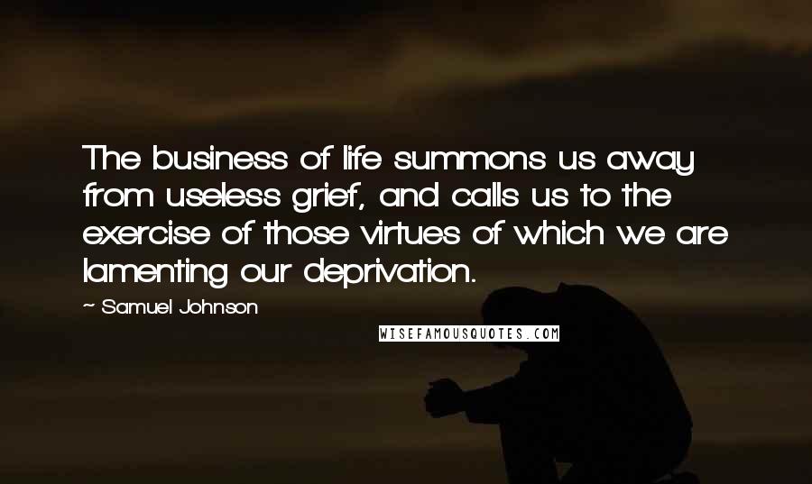 Samuel Johnson Quotes: The business of life summons us away from useless grief, and calls us to the exercise of those virtues of which we are lamenting our deprivation.