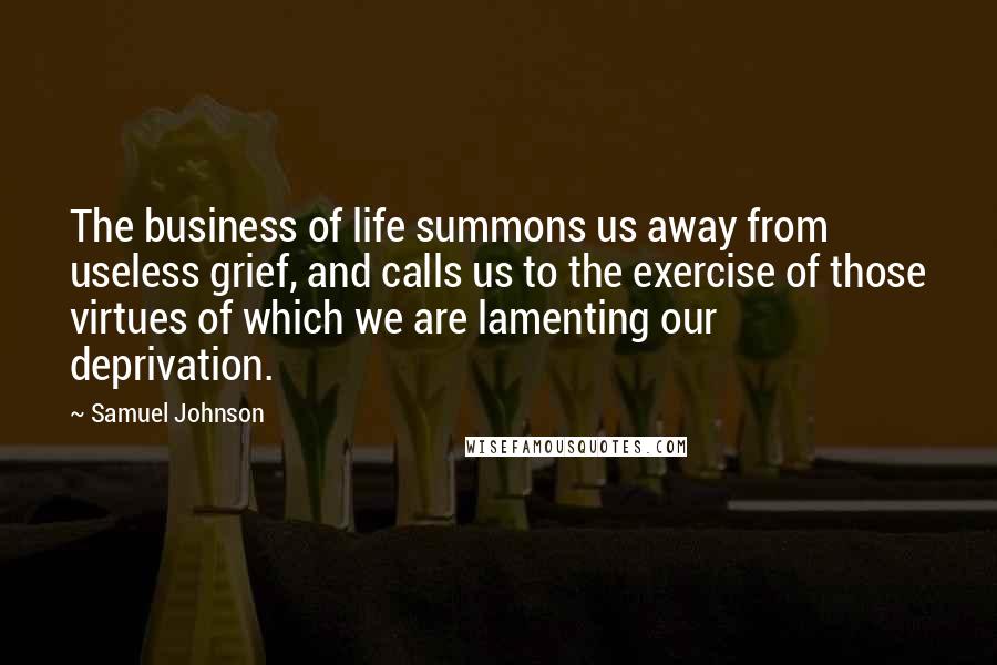 Samuel Johnson Quotes: The business of life summons us away from useless grief, and calls us to the exercise of those virtues of which we are lamenting our deprivation.