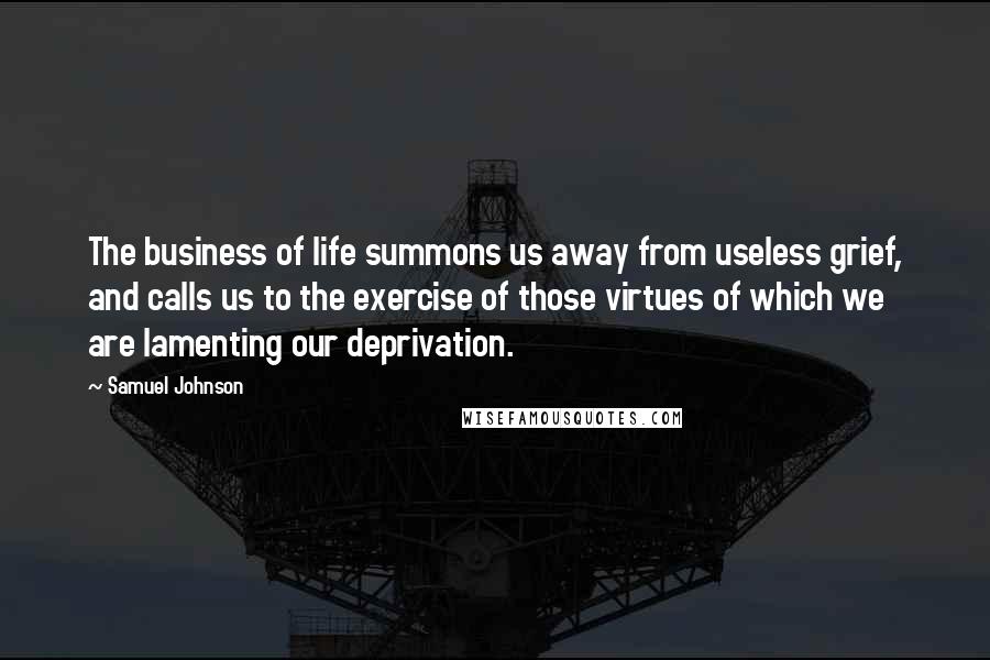 Samuel Johnson Quotes: The business of life summons us away from useless grief, and calls us to the exercise of those virtues of which we are lamenting our deprivation.