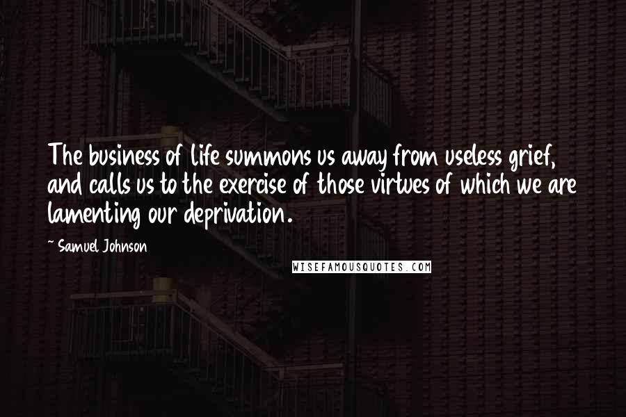 Samuel Johnson Quotes: The business of life summons us away from useless grief, and calls us to the exercise of those virtues of which we are lamenting our deprivation.