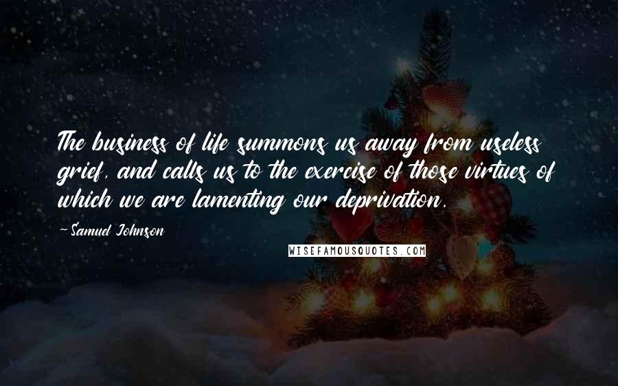 Samuel Johnson Quotes: The business of life summons us away from useless grief, and calls us to the exercise of those virtues of which we are lamenting our deprivation.