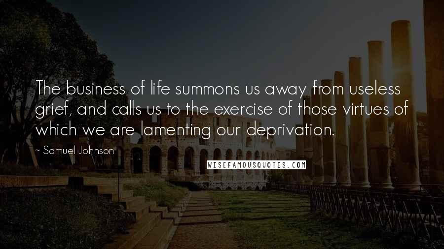 Samuel Johnson Quotes: The business of life summons us away from useless grief, and calls us to the exercise of those virtues of which we are lamenting our deprivation.