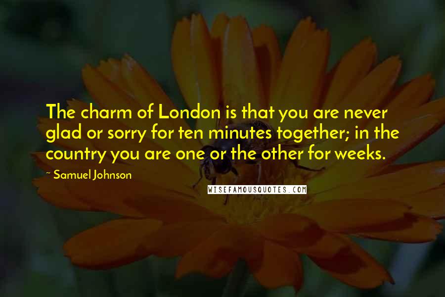 Samuel Johnson Quotes: The charm of London is that you are never glad or sorry for ten minutes together; in the country you are one or the other for weeks.