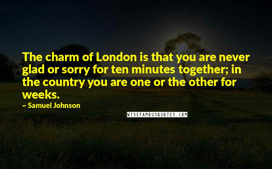 Samuel Johnson Quotes: The charm of London is that you are never glad or sorry for ten minutes together; in the country you are one or the other for weeks.