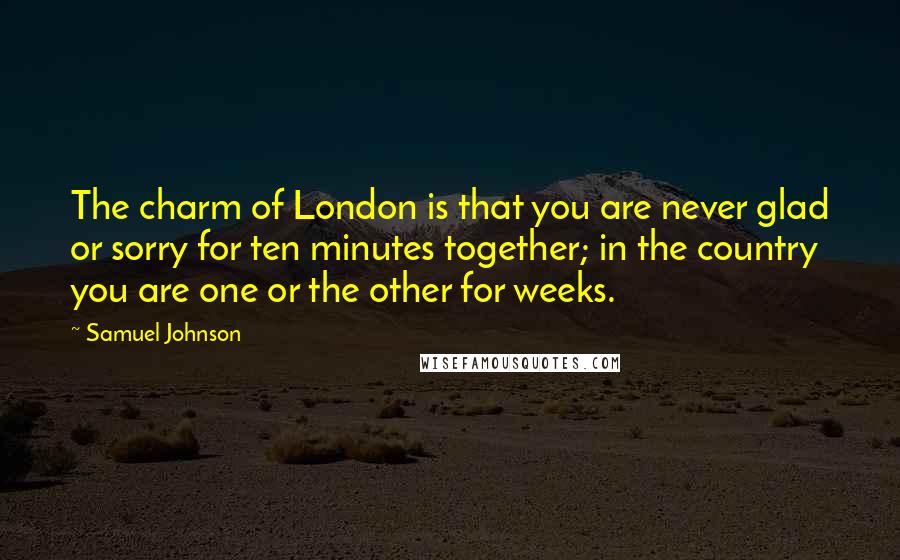 Samuel Johnson Quotes: The charm of London is that you are never glad or sorry for ten minutes together; in the country you are one or the other for weeks.