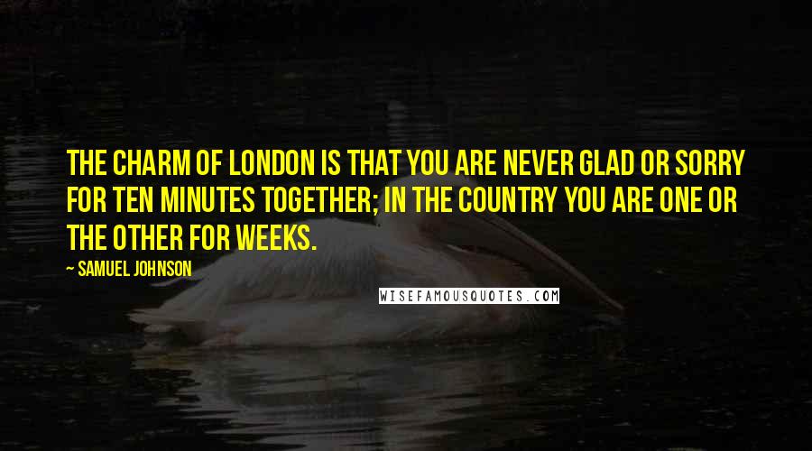 Samuel Johnson Quotes: The charm of London is that you are never glad or sorry for ten minutes together; in the country you are one or the other for weeks.