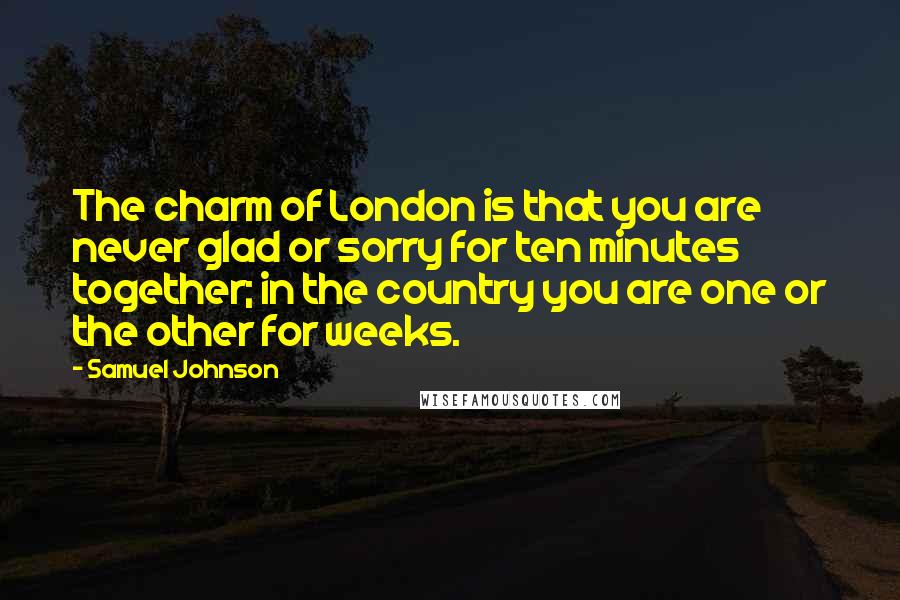 Samuel Johnson Quotes: The charm of London is that you are never glad or sorry for ten minutes together; in the country you are one or the other for weeks.