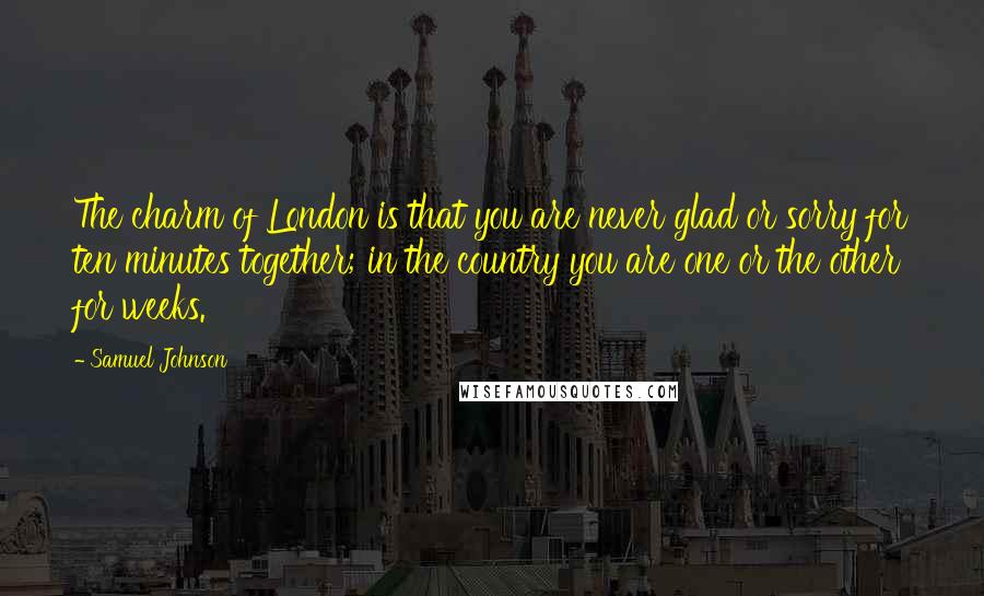 Samuel Johnson Quotes: The charm of London is that you are never glad or sorry for ten minutes together; in the country you are one or the other for weeks.