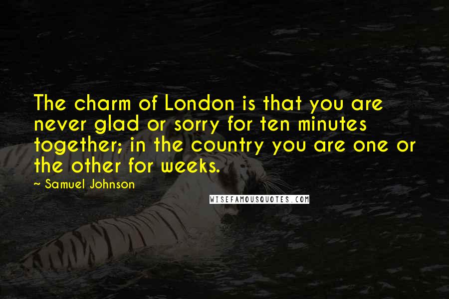 Samuel Johnson Quotes: The charm of London is that you are never glad or sorry for ten minutes together; in the country you are one or the other for weeks.