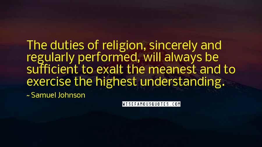 Samuel Johnson Quotes: The duties of religion, sincerely and regularly performed, will always be sufficient to exalt the meanest and to exercise the highest understanding.