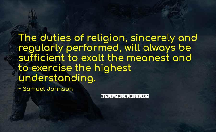 Samuel Johnson Quotes: The duties of religion, sincerely and regularly performed, will always be sufficient to exalt the meanest and to exercise the highest understanding.