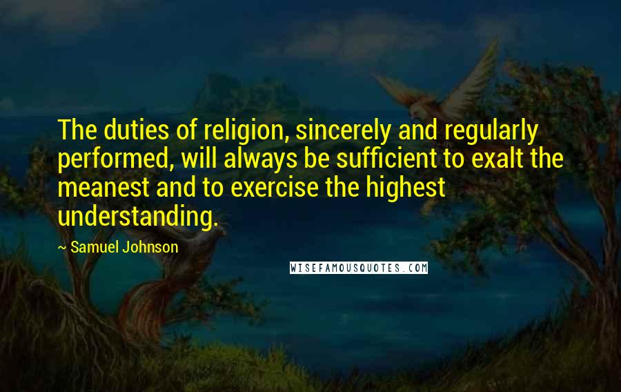Samuel Johnson Quotes: The duties of religion, sincerely and regularly performed, will always be sufficient to exalt the meanest and to exercise the highest understanding.