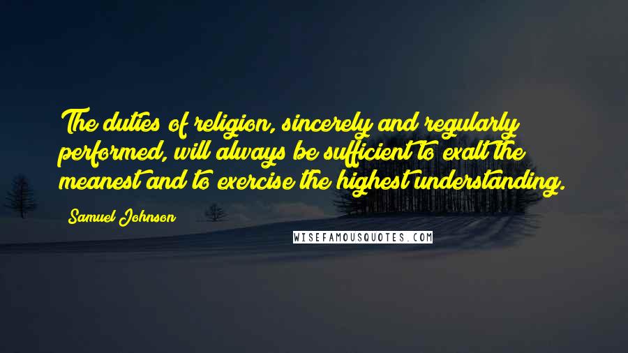 Samuel Johnson Quotes: The duties of religion, sincerely and regularly performed, will always be sufficient to exalt the meanest and to exercise the highest understanding.