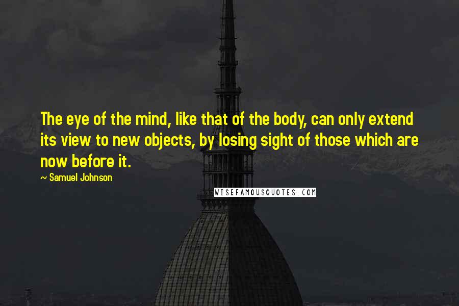 Samuel Johnson Quotes: The eye of the mind, like that of the body, can only extend its view to new objects, by losing sight of those which are now before it.