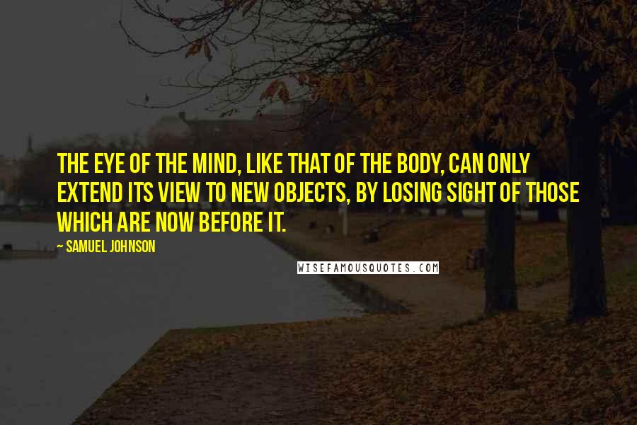 Samuel Johnson Quotes: The eye of the mind, like that of the body, can only extend its view to new objects, by losing sight of those which are now before it.