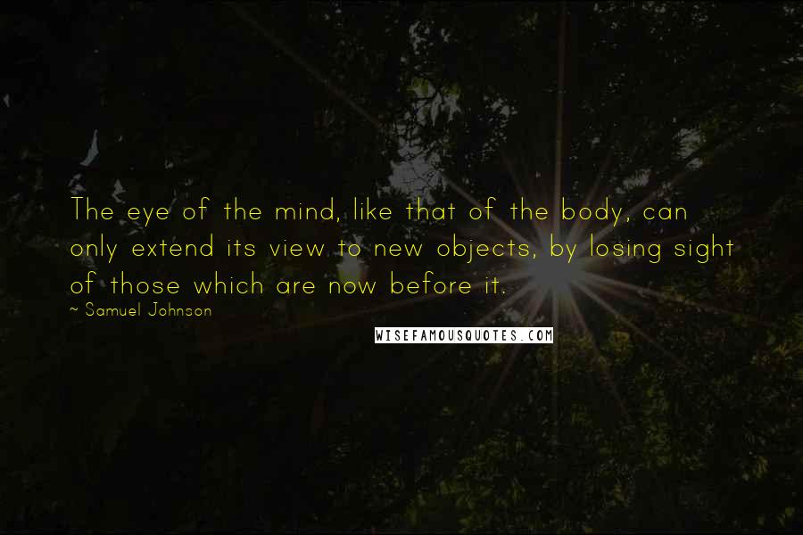 Samuel Johnson Quotes: The eye of the mind, like that of the body, can only extend its view to new objects, by losing sight of those which are now before it.