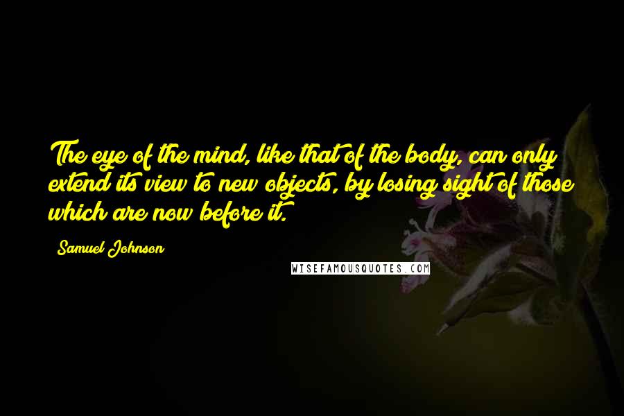 Samuel Johnson Quotes: The eye of the mind, like that of the body, can only extend its view to new objects, by losing sight of those which are now before it.