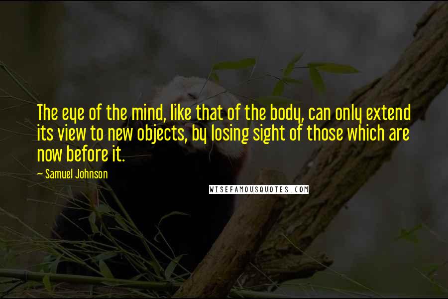 Samuel Johnson Quotes: The eye of the mind, like that of the body, can only extend its view to new objects, by losing sight of those which are now before it.