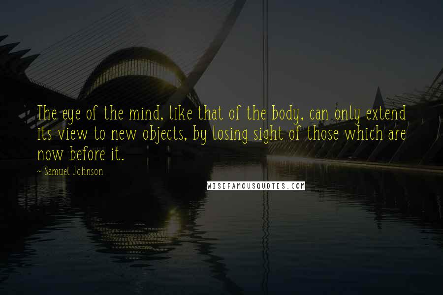 Samuel Johnson Quotes: The eye of the mind, like that of the body, can only extend its view to new objects, by losing sight of those which are now before it.