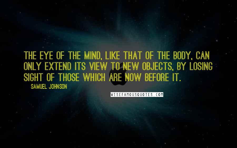 Samuel Johnson Quotes: The eye of the mind, like that of the body, can only extend its view to new objects, by losing sight of those which are now before it.