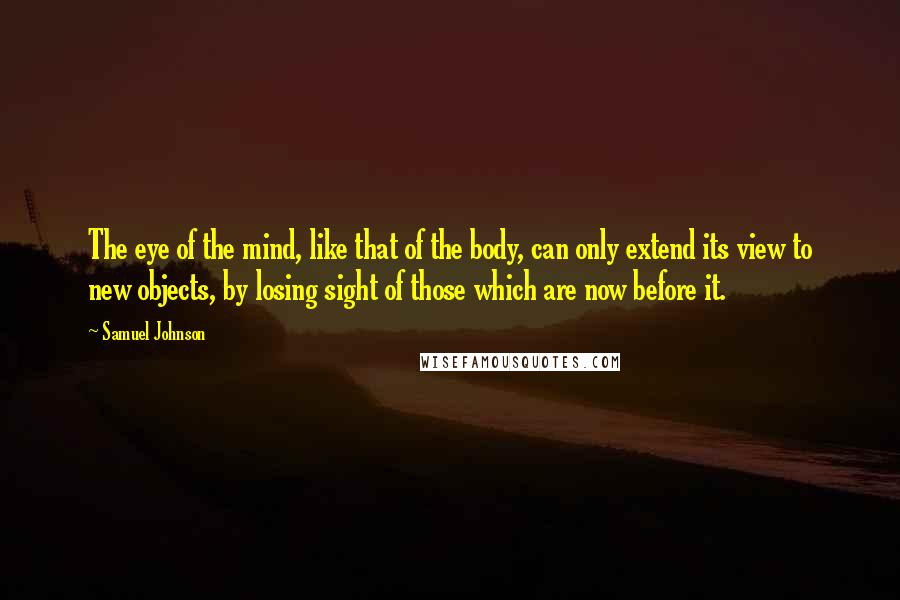 Samuel Johnson Quotes: The eye of the mind, like that of the body, can only extend its view to new objects, by losing sight of those which are now before it.