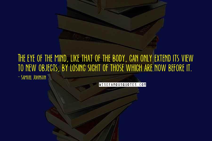 Samuel Johnson Quotes: The eye of the mind, like that of the body, can only extend its view to new objects, by losing sight of those which are now before it.