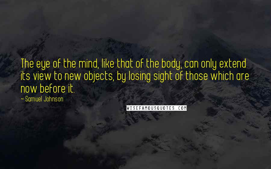 Samuel Johnson Quotes: The eye of the mind, like that of the body, can only extend its view to new objects, by losing sight of those which are now before it.