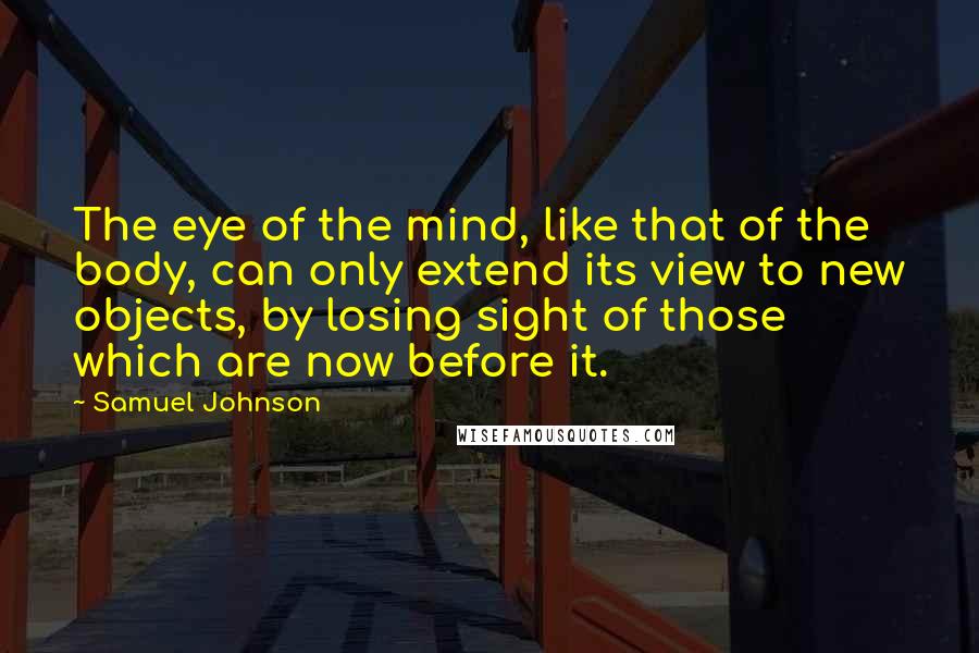 Samuel Johnson Quotes: The eye of the mind, like that of the body, can only extend its view to new objects, by losing sight of those which are now before it.