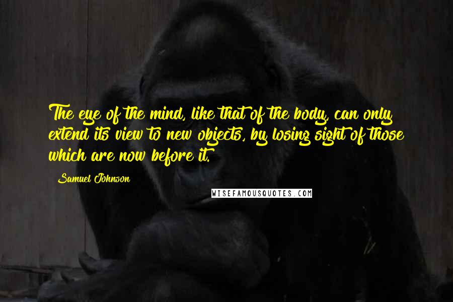 Samuel Johnson Quotes: The eye of the mind, like that of the body, can only extend its view to new objects, by losing sight of those which are now before it.