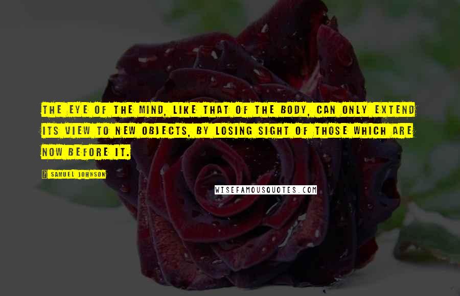 Samuel Johnson Quotes: The eye of the mind, like that of the body, can only extend its view to new objects, by losing sight of those which are now before it.