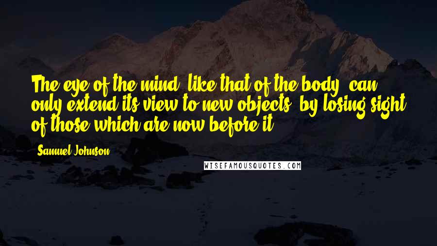 Samuel Johnson Quotes: The eye of the mind, like that of the body, can only extend its view to new objects, by losing sight of those which are now before it.