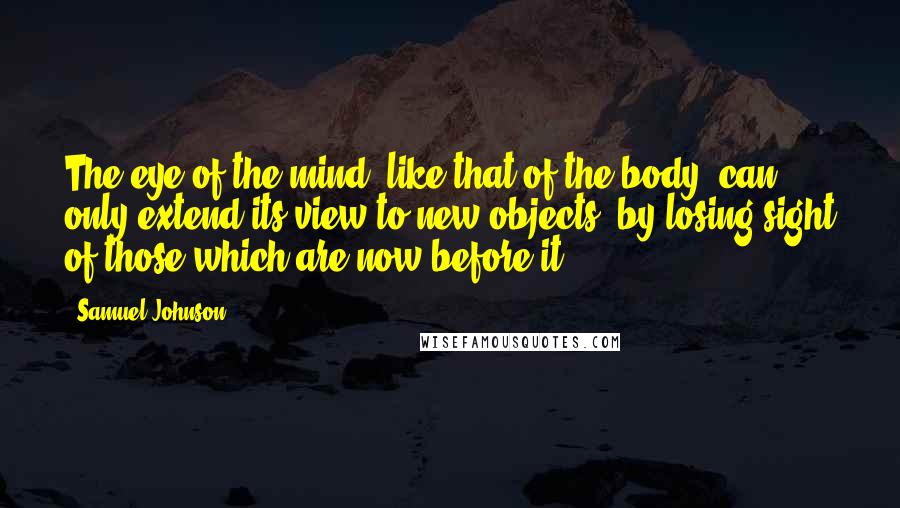 Samuel Johnson Quotes: The eye of the mind, like that of the body, can only extend its view to new objects, by losing sight of those which are now before it.