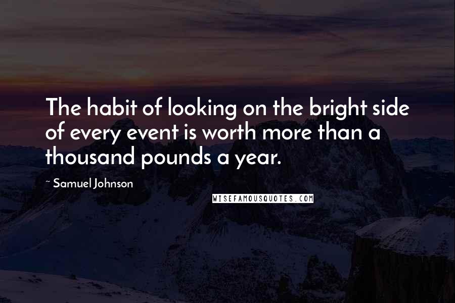 Samuel Johnson Quotes: The habit of looking on the bright side of every event is worth more than a thousand pounds a year.