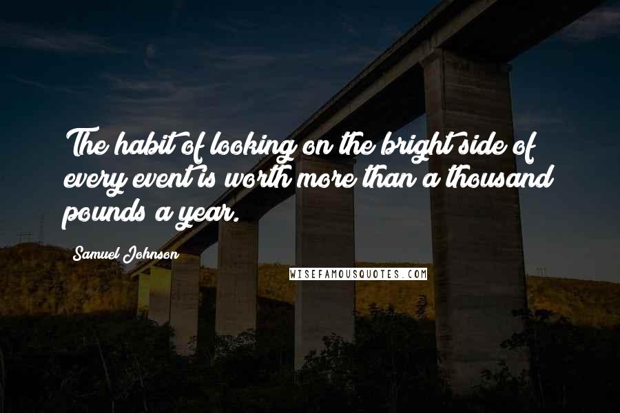 Samuel Johnson Quotes: The habit of looking on the bright side of every event is worth more than a thousand pounds a year.